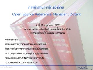 www.stks.or.th
11
การทำารายการอ้าางอ้งงด้าวย
Open Source Reference Manager : Zotero
ศตพล ยศกรกุล
ฝ่ายบริการความรู้ทางวิทยาศาสตร์และเทคโนโลยี
สำานกกงานพกฒนาวิทยาศาสตร์และเทคโนโลยีแห่งงชาติ
satapon@nstda.or.th, firstpimm@gmail.com
http://stks.or.th/, http://thailibrary.in.th
http://facebook.com/firstsatapon
วันที่ 27 พฤษภาคม 2557
ณ อาคารเฉลิมพระเกียรติ 80 พรรษา ชก้น 4 ห่้อง 401R
มห่าวิทยาลกยเทคโนโลยีราชมงคลกรุงเทพ
 