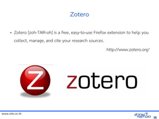 www.stks.or.th
1616
Zotero
• Zotero [zoh-TAIR-oh] is a free, easy-to-use Firefox extension to help you
collect, manage, and cite your research sources.
http://www.zotero.org/
 