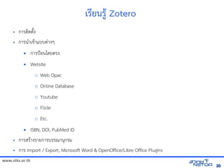 www.stks.or.th
2020
เรียนรูา Zotero
• การตงดตังง
• การนำาเขาาแบบต่างๆ
 การป้อ้นโดยตรง
 Wetsite
o Web Opac
o Online Database
o Youtube
o Flickr
o Etc.
 ISBN, DOI, PubMed ID
• การสราางรายการบรรณานุกรม
• การ Import / Export, Microsoft Word & OpenOffice/Libre Office Plugins
 