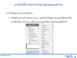 www.stks.or.th
3434
การนำาเขาารายการบรรณานุกรมแบบต่างๆ
• นำาเขาาขาอ้มูลบรรณานุกรมโดยตรง
 เขาาสู่หนาาจอ้การทำางานขอ้ง Zotero และนำาเขาาขาอ้มูลบรรณานุกรมโดยตรงดาวย
การคลงกที่ปุ่ม New Item เลือ้กประเภทขอ้งทรัพยากรสารสนเทศที่นำาเขาา
 