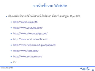 www.stks.or.th
4040
การนำาเขาาจาก Wetsite
• เป็นการนำาเขาาแบบอ้ัตโนมัตงจากเว็บไซตต่างๆ ที่รอ้งรับมาตรฐาน OpenURL
 http://kkulib.kku.ac.th
 http://www.youtube.com/
 http://www.isiknowledge.com/
 http://www.worldscientific.com
 http://www.ncbi.nlm.nih.gov/pubmed
 http://www.flickr.com/
 http://www.amazon.com/
 Etc.
 