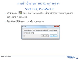 www.stks.or.th
4646
การนำาเขาารายการบรรณานุกรมจาก
ISBN, DOI, PubMed ID
• คลงกที่ไอ้คอ้น (Add Item by Identifier) เพื่อ้นำาเขาารายการบรรณานุกรมจาก
ISBN, DOI, PubMed ID
• ที่ช่อ้งคานหาใหาใส่ ISBN, DOI หรือ้ PubMed ID
 