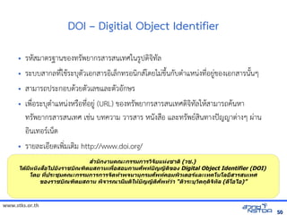 www.stks.or.th
5050
DOI – Digitial Object Identifier
• รหัสมาตรฐานขอ้งทรัพยากรสารสนเทศในรูปดงจงทัล
• ระบบสากลที่ใชาระบุตัวเอ้กสารอ้งเล็กทรอ้นงกสโดยไม่ขึงนกับตำาแหน่งที่อ้ยู่ขอ้งเอ้กสารนังนๆ
• สามารถประกอ้บดาวยตัวเลขและตัวอ้ักษร
• เพื่อ้ระบุตำาแหน่งหรือ้ที่อ้ยู่ (URL) ขอ้งทรัพยากรสารสนเทศดงจงทัลใหาสามารถคานหา
ทรัพยากรสารสนเทศ เช่น บทความ วารสาร หนังสือ้ และทรัพยสงนทางปัญญาต่างๆ ผ่าน
อ้งนเทอ้รเน็ต
• รายละเอ้ียดเพง่มเตงม http://www.doi.org/
สำานักงานคณะกรรมการวพจัยแห่งชาติพ (วช.)
ได้มีหนังสือไปยังราชบัณฑพติยสถานเพื่อสอบถามศัพทบัญญัติพของ Digital Object Identifier (DOI)
โดย ที่ประชุมคณะกรรมการการจัดทำาพจนานุกรมศัพทคอมพพวเติอรและเทคโนโลยีสารสนเทศ
ของราชบัณฑพติยสถาน พพจารณามีมติพให้บัญญัติพศัพทว่า “ติัวระบุวัติถุดพจพทัล (ดีโอไอ)”
 