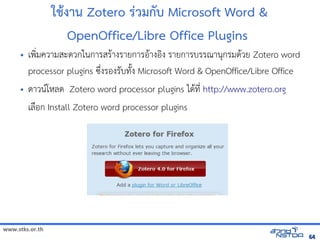 www.stks.or.th
6464
ใชางาน Zotero ร่วมกับ Microsoft Word &
OpenOffice/Libre Office Plugins
• เพง่มความสะดวกในการสราางรายการอ้าางอ้งง รายการบรรณานุกรมดาวย Zotero word
processor plugins ซึ่งรอ้งรับทังง Microsoft Word & OpenOffice/Libre Office
• ดาวนโหลด Zotero word processor plugins ไดาที่ http://www.zotero.org
เลือ้ก Install Zotero word processor plugins
 