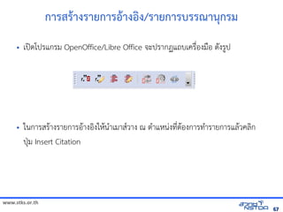 www.stks.or.th
6767
การสราางรายการอ้าางอ้งง/รายการบรรณานุกรม
• เปิดโปรแกรม OpenOffice/Libre Office จะปรากฏแถบเครื่อ้งมือ้ ดังรูป
• ในการสราางรายการอ้าางอ้งงใหานำาเมาสวาง ณ ตำาแหน่งที่ตาอ้งการทำารายการแลาวคลงก
ปุ่ม Insert Citation
 