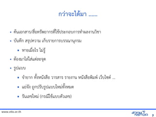 www.stks.or.th
77
กว่าจะได้ามา ......
• คานเอ้กสาร/สื่อ้ทรัพยากรที่ใชาประกอ้บการทำาผลงานวงชา
• บันทึก สรุปความ เก็บรายการบรรณานุกรม
 หายเมื่อ้ไร ไม่รูา
• ตาอ้งมาไล่ใส่แต่ละจุด
• รูปแบบ
 จำายาก ทังงหนังสือ้ วารสาร รายงาน หนังสือ้พงมพ เว็บไซต ...
 แย่จัง ถูกปรับรูปแบบใหม่ทังงหมด
 รันเลขใหม่ (กรณีใชาแบบตัวเลข)
 