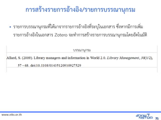 www.stks.or.th
7171
การสราางรายการอ้าางอ้งง/รายการบรรณานุกรม
• รายการบรรณานุกรมที่ไดามาจากรายการอ้าางอ้งงที่ระบุในเอ้กสาร ซึ่งหากมีการเพง่ม
รายการอ้าางอ้งงในเอ้กสาร Zotero จะทำาการสราางรายการบรรณานุกรมโดยอ้ัตโนมัตง
 