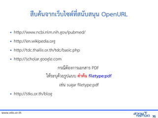 www.stks.or.th
7575
สืบคานจากเว็บไซต์ที่สนับสนุน OpenURL
• http://www.ncbi.nlm.nih.gov/pubmed/
• http://en.wikipedia.org
• http://tdc.thailis.or.th/tdc/basic.php
• http://scholar.google.com
กรณีตาอ้งการเอ้กสาร PDF
ใหาระบุดาวยรูปแบบ คำาคาน filetype:pdf
เช่น sugar filetype:pdf
• http://stks.or.th/blog
 