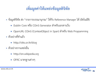 www.stks.or.th
7979
เพง่มมูลค่าใหาแหล่งขาอ้มูลด้งจงทัล
• ขาอ้มูลดงจงทัล ส่ง “รายการบรรณานุกรม” ใหากับ Reference Manager ไดา (อ้ัตโนมัตง)
 Dublin Core หรือ้ COinS Generator สำาหรับเอ้กสารเว็บ
 OpenURL COinS (ContextObject in Span) สำาหรับ Web Programming
• ตัวอ้ย่างที่ทำาแลาว
 http://stks.or.th/blog
• ตัวอ้ย่างจากแหล่งอ้ื่น
 http://en.wikipedia.org
 OPAC มาตรฐานต่างๆ
 