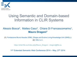 Using Semantic and Domain-based
Information in CLIR Systems
Alessio Bosca2, Matteo Casu2, Chiara Di Francescomarino1,
Mauro Dragoni1
(1) Fondazione Bruno Kessler (FBK), Shape and Evolve Living Knowledge Unit (SHELL)
(2) CELI s.r.l.
https://shell.fbk.eu/index.php/Mauro_Dragoni - dragoni@fbk.eu
11th Extended Semantic Web Conference 2014 – May, 27th 2014
 