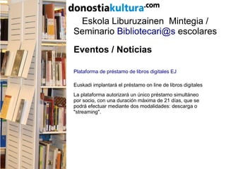 Eskola Liburuzainen Mintegia /
Seminario Bibliotecari@s escolares
Eventos / Noticias
Plataforma de préstamo de libros digitales EJ
Euskadi implantará el préstamo on line de libros digitales
La plataforma autorizará un único préstamo simultáneo
por socio, con una duración máxima de 21 días, que se
podrá efectuar mediante dos modalidades: descarga o
"streaming".
 