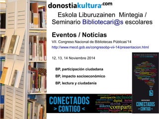 Eskola Liburuzainen Mintegia /
Seminario Bibliotecari@s escolares
Eventos / Noticias
VII. Congreso Nacional de Bibliotecas Públicas'14
http://www.mecd.gob.es/congresobp-vii-14/presentacion.html
12, 13, 14 Noviembre 2014
BP, participación ciudadana
BP, impacto socioeconómico
BP, lectura y ciudadanía
 