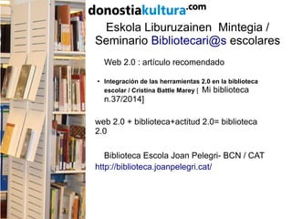 Eskola Liburuzainen Mintegia /
Seminario Bibliotecari@s escolares
Web 2.0 : artículo recomendado
●
Integración de las herramientas 2.0 en la biblioteca
escolar / Cristina Battle Marey [ Mi biblioteca
n.37/2014]
web 2.0 + biblioteca+actitud 2.0= biblioteca
2.0
Biblioteca Escola Joan Pelegri- BCN / CAT
http://biblioteca.joanpelegri.cat/
 