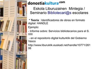 Eskola Liburuzainen Mintegia /
Seminario Bibliotecari@s escolares
* Teoría : Identificadores de obras en formato
digital: HANDLE
Ejemplo:
- Informe sobre: Servicios bibliotecarios para el S.
XXI
- en el repositorio digital kulturklik del Gobierno
Vasco
http://www.liburuklik.euskadi.net/handle/10771/261
06
 