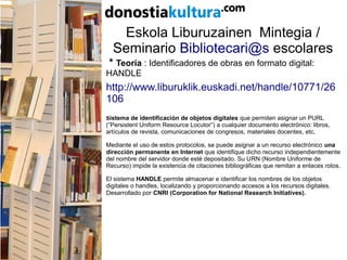 Eskola Liburuzainen Mintegia /
Seminario Bibliotecari@s escolares
* Teoría : Identificadores de obras en formato digital:
HANDLE
http://www.liburuklik.euskadi.net/handle/10771/26
106
Sistema de identificación de objetos digitales que permiten asignar un PURL
(“Persistent Uniform Resource Locutor”) a cualquier documento electrónico: libros,
artículos de revista, comunicaciones de congresos, materiales docentes, etc.
Mediante el uso de estos protocolos, se puede asignar a un recurso electrónico una
dirección permanente en Internet que identifique dicho recurso independientemente
del nombre del servidor donde esté depositado. Su URN (Nombre Uniforme de
Recurso) impide la existencia de citaciones bibliográficas que remitan a enlaces rotos.
El sistema HANDLE permite almacenar e identificar los nombres de los objetos
digitales o handles, localizando y proporcionando accesos a los recursos digitales.
Desarrollado por CNRI (Corporation for National Research Initiatives).
 