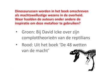 Dinosaurussen worden in het boek omschreven
als machtswellustige wezens in de overheid.
Waar haalden de auteurs onder andere de
inspiratie om deze metafoor te gebruiken?
• Groen: Bij David Icke over zijn
complottheorieën van de reptilians
• Rood: Uit het boek ‘De 48 wetten
van de macht’
 