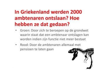 In Griekenland werden 2000
ambtenaren ontslaan? Hoe
hebben ze dat gedaan?
• Groen: Door zich te beroepen op de grondwet
waarin staat dat een ambtenaar ontslagen kan
worden indien zijn functie niet meer bestaat
• Rood: Door de ambtenaren allemaal met
pensioen te laten gaan
 