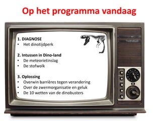 Op het programma vandaag
1. DIAGNOSE
• Het dinotijdperk
2. Intussen in Dino-land
• De meteorietinslag
• De stofwolk
3. Oplossing
• Overwin barrières tegen verandering
• Over de zwermorganisatie en geluk
• De 10 wetten van de dinobusters
 