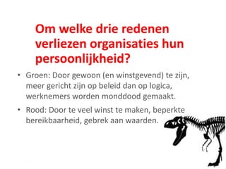 Om welke drie redenen
verliezen organisaties hun
persoonlijkheid?
• Groen: Door gewoon (en winstgevend) te zijn,
meer gericht zijn op beleid dan op logica,
werknemers worden monddood gemaakt.
• Rood: Door te veel winst te maken, beperkte
bereikbaarheid, gebrek aan waarden.
 
