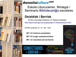 Eskola Liburuzainen Mintegia /
Seminario Bibliotecari@s escolares
Deialdiak / Berriak
2014ko Liburutegi Publikoen VII. Batzarra,Badajoz
http://www.mecd.gob.es/congresobp-vii-14/presentacion.html
2014ko azaroak 12, 13, eta 14an
BP / LP, hiritarren partaidetza
BP / LP, eragin sozioekonomikoa
BP/ LP, irakurketa eta herritarrak
 