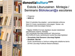 Eskola Liburuzainen Mintegia /
Seminario Bibliotecari@s escolares
● Programa
●
WEB 2.0
Web 2.0 eskolako liburutegitan – gomendatutako artikulua
Web 2.0 Eusko Jaurlaritzaren Liburutegien Sarean eta
Donostiako Udal Liburutegien Sarean.
* Teoria :HANDLE formato digitalean dauden baliabideak
identifikatzeko sistema. Adibidea
“XXI menderako liburutegi-zerbitzuak” dokumentua,
KULTURKLIK Eusko Jaurlaritzaren euskal liburutegi digitalean
● Donostiako Udal Sarearen Liburutegi Digitala
●
Deialdiak / Berriak
Eusko Jaurlaritzaren e- book-en mailegurako plataforma berria
2014ko Liburutegi Publikoen Batzarra,Badajoz
 