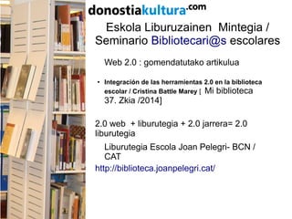 Eskola Liburuzainen Mintegia /
Seminario Bibliotecari@s escolares
Web 2.0 : gomendatutako artikulua
● Integración de las herramientas 2.0 en la biblioteca
escolar / Cristina Battle Marey [ Mi biblioteca
37. Zkia /2014]
2.0 web + liburutegia + 2.0 jarrera= 2.0
liburutegia
Liburutegia Escola Joan Pelegri- BCN /
CAT
http://biblioteca.joanpelegri.cat/
 