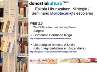 Eskola Liburuzainen Mintegia /
Seminario Bibliotecari@s escolares
WEB 2.0
Web 2.0 Donostiako Udal Liburutegi Sarean
Blogak:
● Gomendio literarioen bloga
http://blogak.donostiakultura.com/liburu-dantza/
● Liburutegien ahotsa / A.Urkia
(Liburutegi Zerbitzuaren Zuzendaria)
http://blogak.donostiakultura.com/liburutegien-ahotsa/
 