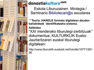 Eskola Liburuzainen Mintegia /
Seminario Bibliotecari@s escolares
* Teoria :HANDLE formato digitalean dauden
baliabideak identifikatzeko sistema.
Adibidea
“XXI menderako liburutegi-zerbitzuak”
dokumentua, KULTURKLIK Eusko
Jaurlaritzaren euskal liburutegi
digitalean:
http://www.liburuklik.euskadi.net/handle/10771/261
06
 