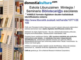 Eskola Liburuzainen Mintegia /
Seminario Bibliotecari@s escolares
* HANDLE formato digitalean dauden baliabideak
identifikatzeko sistema
http://www.liburuklik.euskadi.net/handle/10771/26
106
PURL bat (“Persistent Uniform Resource Locutor”) edozein dokumentu elektronikori
esleitzea baimentzen duen objektu digitaleko identifikazioko sistema da.
Aplikatzen da objetu digital hauetan: liburuak, aldizkariko|ikuskatzeko,artikuluak,
kongresu-komunikazioetako, irakaskuntzaren materialetako, etab.
Protokolo hauen erabileraren bitartez, URL iraunkorra baliabide edo errekurtso
elektronikora eslei daiteke, eta baliabidea Interneten independienteki
identifikatzen du, zerbitzariaren aldketak kontutan izan gabe eta URN-ak
(Baliabideko|Errekurtsoko Izen Uniformea) esteka finkoa bezala funtzionatuko du,
esteka inoiz hautsi gabe.
HANDLE-a sistemak objektu digitalen izenak identifikatzea, biltzea eta kokatzea
baimentzen du, baliabide /errekurtso digitaletarako sarbideak emanez.
CNRI-ak garatuta ga (For-a National Research Initiatives Corporation)
 