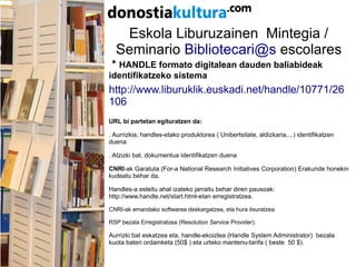 Eskola Liburuzainen Mintegia /
Seminario Bibliotecari@s escolares
* HANDLE formato digitalean dauden baliabideak
identifikatzeko sistema
http://www.liburuklik.euskadi.net/handle/10771/26
106
URL bi partetan egituratzen da:
. Aurrizkia, handles-etako produktorea ( Unibertsitate, aldizkaria,...) identifikatzen
duena
. Atzizki bat, dokumentua identifikatzen duena
CNRI-ak Garatuta (For-a National Research Initiatives Corporation) Erakunde honekin
kudeatu behar da.
Handles-a esleitu ahal izateko jarraitu behar diren pausoak:
http://www.handle.net/start.html-etan erregistratzea.
CNRI-ak emandako softwarea deskargatzea, eta hura itxuratzea
RSP bezala Erregistratzea (Resolution Service Provider).
Aurrizki bat eskatzea eta, handle-ekoizlea (Handle System Administrator) bezala
kuota baten ordainketa (50$ ) eta urteko mantenu-tarifa ( beste 50 $).
 