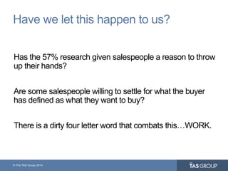 © The TAS Group 2014
Have we let this happen to us?
Has the 57% research given salespeople a reason to throw
up their hands?
Are some salespeople willing to settle for what the buyer
has defined as what they want to buy?
There is a dirty four letter word that combats this…WORK.
 