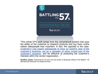 © The TAS Group 2014
“This whole 57% stuff comes from the conventional wisdom that says
the ability of the customer to research products and buy them online
makes salespeople less important. In fact, the opposite is the case.
Customer’s now expect salespeople to have an expert’s view of the
customer’s business, act as a manager of some crucial part of the
customer’s business, and be effective at protecting the customer’s
interests within the vendor organization…”
Geoffrey James, Columnist for Inc.com and the author of Business Without The Bullsh*t: 49
Secrets and Shortcuts You Need to Know
 