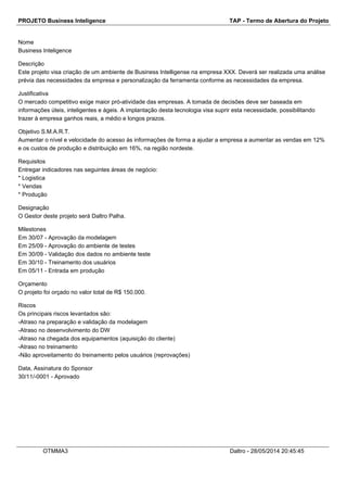 PROJETO Business Inteligence TAP - Termo de Abertura do Projeto
Nome
Business Inteligence
Descrição
Este projeto visa criação de um ambiente de Business Intelligense na empresa XXX. Deverá ser realizada uma análise
prévia das necessidades da empresa e personalização da ferramenta conforme as necessidades da empresa.
Justificativa
O mercado competitivo exige maior pró-atividade das empresas. A tomada de decisões deve ser baseada em
informações úteis, inteligentes e ágeis. A implantação desta tecnologia visa suprir esta necessidade, possibilitando
trazer à empresa ganhos reais, a médio e longos prazos.
Objetivo S.M.A.R.T.
Aumentar o nível e velocidade do acesso às informações de forma a ajudar a empresa a aumentar as vendas em 12%
e os custos de produção e distribuição em 16%, na região nordeste.
Requisitos
Entregar indicadores nas seguintes áreas de negócio:
* Logistica
* Vendas
* Produção
Designação
O Gestor deste projeto será Daltro Palha.
Milestones
Em 30/07 - Aprovação da modelagem
Em 25/09 - Aprovação do ambiente de testes
Em 30/09 - Validação dos dados no ambiente teste
Em 30/10 - Treinamento dos usuários
Em 05/11 - Entrada em produção
Orçamento
O projeto foi orçado no valor total de R$ 150.000.
Riscos
Os principais riscos levantados são:
-Atraso na preparação e validação da modelagem
-Atraso no desenvolvimento do DW
-Atraso na chegada dos equipamentos (aquisição do cliente)
-Atraso no treinamento
-Não aproveitamento do treinamento pelos usuários (reprovações)
Data, Assinatura do Sponsor
30/11/-0001 - Aprovado
OTMMA3 Daltro - 28/05/2014 20:45:45
 