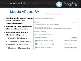 Alfresco RM
Module Alfresco RM
● Gestion de la conservation
et du sort final des
enregistrements
● Intégré aux catégories du
plan de classification
● Possibilité de définir
plusieurs étapes :
● Cutoff – Déclasser
● Transfer - Transférer
● Retain - Conserver
● Destroy - Destruction
Règles de conservation
 