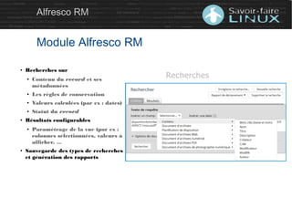 Alfresco RM
Module Alfresco RM
● Recherches sur
● Contenu du record et ses
métadonnées
● Les règles de conservation
● Valeurs calculées (par ex : dates)
● Statut du record
● Résultats configurables
● Paramétrage de la vue (par ex :
colonnes sélectionnées, valeurs à
afficher, ...
● Sauvegarde des types de recherches
et génération des rapports
Recherches
 