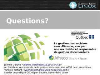 Jeanne Darche <jeanne_darche@ssss.gouv.qc.ca>
Archiviste et responsable de la gestion documentaire, ASSS des Laurentides
Yannick Richard <yannick.richard@savoirfairelinux.com>
Leader de pratique GED Open Source, Savoir-faire Linux
La gestion des archives
avec Alfresco, vue par
une archiviste et responsable
de gestion documentaire
Questions?
 