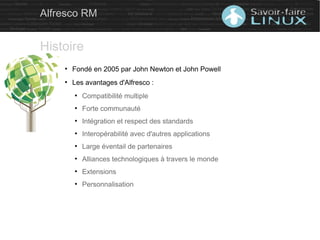 ●
Fondé en 2005 par John Newton et John Powell
●
Les avantages d'Alfresco :
●
Compatibilité multiple
●
Forte communauté
●
Intégration et respect des standards
●
Interopérabilité avec d'autres applications
●
Large éventail de partenaires
●
Alliances technologiques à travers le monde
●
Extensions
●
Personnalisation
Alfresco RM
Histoire
 