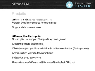 ● Alfresco Edition Communautaire
Version avec les dernières fonctionnalités
Support de la communauté
● Alfresco One Entreprise
Souscription au support / temps de réponse garanti
Clustering (haute disponibilité)
Offre de support par l'intermédiaire de partenaires locaux (francophones)
Administration via l'interface graphique
Intégration avec Salesforce
Connecteurs spécifiques additionnels (Oracle, MS SQL, ...)
Alfresco RM
Produits
 