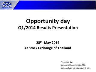 Opportunity day
Q1/2014 Results Presentation
28th May 2014
At Stock Exchange of Thailand
Presented by:
Sompong Phaoenchoke, MD.
Naiyana Prachotrattanakul, IR Mgr.
 