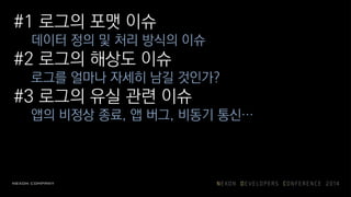 #1 로그의 포맷 이슈
데이터 정의 및 처리 방식의 이슈
#2 로그의 해상도 이슈
로그를 얼마나 자세히 남길 것인가?
#3 로그의 유실 관련 이슈
앱의 비정상 종료, 앱 버그, 비동기 통신…
 