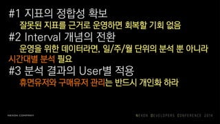 #1 지표의 정합성 확보
잘못된 지표를 근거로 운영하면 회복할 기회 없음
#2 Interval 개념의 전환
운영을 위한 데이터라면, 일/주/월 단위의 분석 뿐 아니라
시간대별 분석 필요
#3 분석 결과의 User별 적용
휴면유저와 구매유저 관리는 반드시 개인화 하라
 