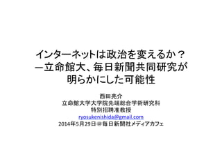 インターネットは政治を変えるか？
―立命館大、毎日新聞共同研究が
明らかにした可能性	
西田亮介	
  
立命館大学大学院先端総合学術研究科	
  
特別招聘准教授	
  
ryosukenishida@gmail.com	
  	
  
2014年5月29日＠毎日新聞社メディアカフェ	
  
 