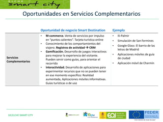 Oportunidades en Servicios Complementarios
18|ELCHE SMART CITY
Oportunidad de negocio Smart Destination Ejemplo
Servicios
Complementarios
• M-commerce. Venta de servicios por impulso
en “puntos calientes”. Tarjeta turística online
• Conocimiento de los comportamientos del
viajero. Registros de actividad  CRM
• Gamificación. Desarrollo de juegos interactivos
para mejorar la experiencia del visitante.
Pueden servir como guías, para orientar el
recorrido
• Interactividad. Desarrollo de aplicaciones para
experimentar recursos que no se pueden tener
en ese momento específico: Realidad
aumentada, Aplicaciones móviles informativas.
Guías turísticas o de uso
• Ili-Palmir
• Simulación de San Fermines
• Google Glass: El barrio de las
letras de Madrid
• Aplicaciones móviles de guía
de ciudad
• Aplicación móvil de Charmín
 