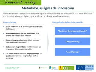 Metodologías ágiles de innovación
19|ELCHE SMART CITY
Características Metodologías ágiles de innovación
 Están centradas en el usuario y en la validación
de hipótesis
 Fomentan la participación del usuario en el
diseño, a través de la co-creación
 Desarrollan prototipos, que deben testarse
rápidamente en el mercado
 Se basan en el aprendizaje continuo sobre las
respuestas del mercado (iteración)
 Los resultados se obtienen en poco tiempo. Se
puede estar lanzando un prototipo en 4-6
semanas
“Customer Development Model”
“Design thinking”
“Lean Start-up”
Poner en marcha estas ideas requiere aplicar herramientas de innovación. Las más efectivas
son las metodologías ágiles, que aceleran la obtención de resultados
 