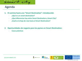 Agenda
2|ELCHE SMART CITY
1. El camino hacia una “Smart Destination”: introducción
– ¿Qué es un smart destination?
– ¿Qué diferencias hay entre Smart Destination y Smart City?
– ¿Cuál es la hoja de ruta hacia el Smart Destination?
2. Oportunidades de negocio para las pymes en Smart Destination:
– Casos prácticos
 