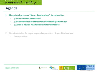 Agenda
3|ELCHE SMART CITY
1. El camino hacia una “Smart Destination”: introducción
– ¿Qué es un smart destination?
– ¿Qué diferencias hay entre Smart Destination y Smart City?
– ¿Cuál es la hoja de ruta hacia el Smart Destination?
2. Oportunidades de negocio para las pymes en Smart Destination:
– Casos prácticos
 