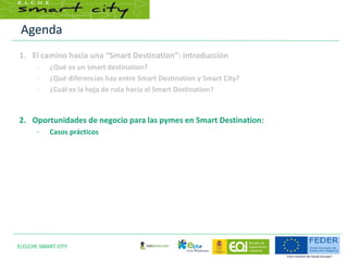 Agenda
9|ELCHE SMART CITY
1. El camino hacia una “Smart Destination”: introducción
– ¿Qué es un smart destination?
– ¿Qué diferencias hay entre Smart Destination y Smart City?
– ¿Cuál es la hoja de ruta hacia el Smart Destination?
2. Oportunidades de negocio para las pymes en Smart Destination:
– Casos prácticos
 