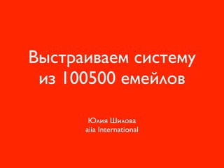 Выстраиваем систему
из 100500 емейлов
Юлия Шилова 
aiia International 
 