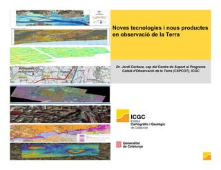 Noves tecnologies i nous productes
en observació de la Terra
Dr. Jordi Corbera, cap del Centre de Suport al Programa
Català d'Observació de la Terra (CSPCOT), ICGC
 