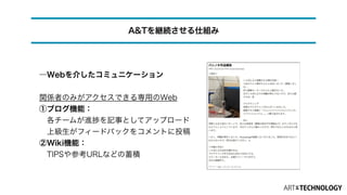 ―Webを介したコミュニケーション
!
関係者のみがアクセスできる専用のWeb
①ブログ機能：
 各チームが進捗を記事としてアップロード 
 上級生がフィードバックをコメントに投稿
②Wiki機能：
 TIPSや参考URLなどの蓄積
A&Tを継続させる仕組み
 